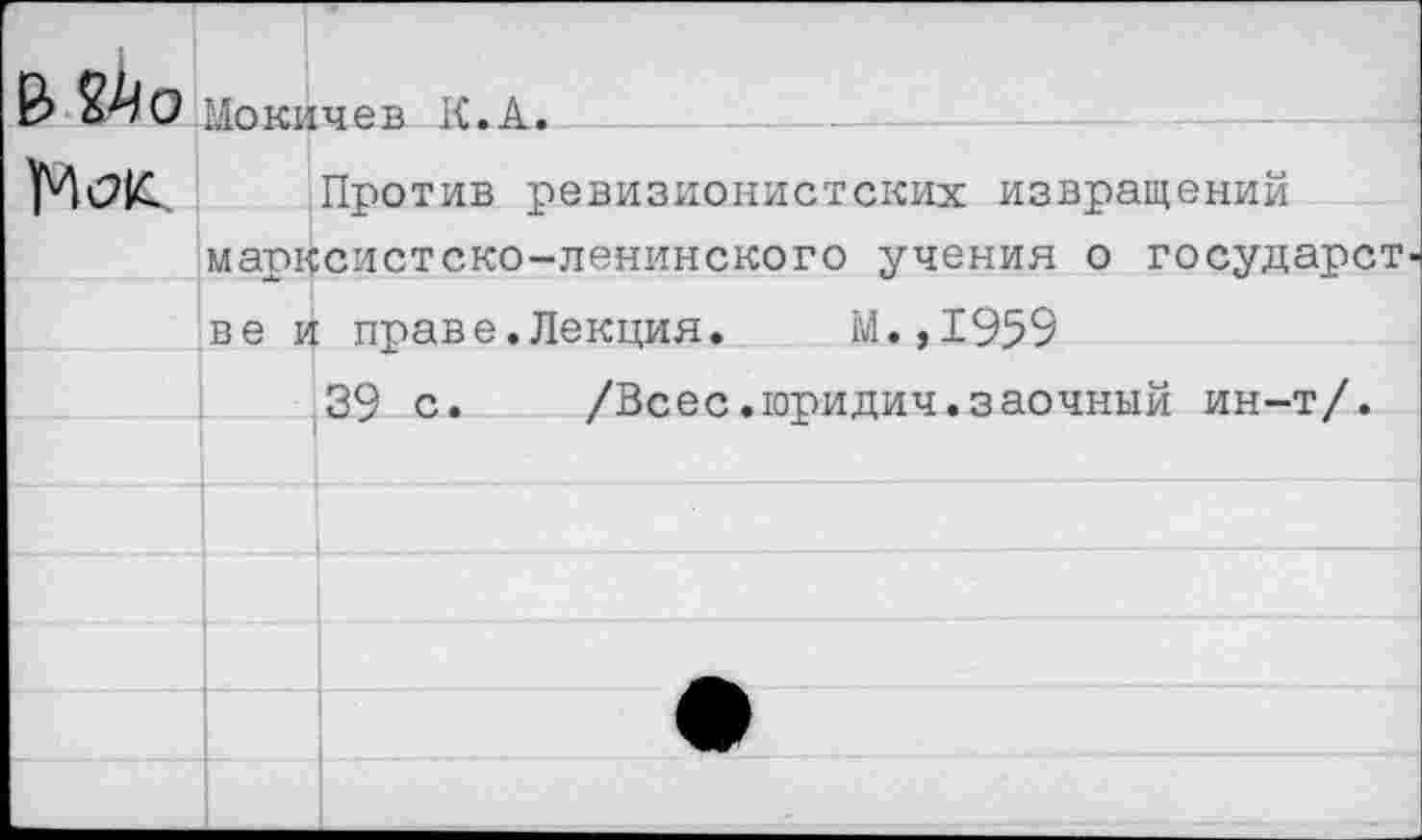 ﻿Мокичев К.А.
Против ревизионистских извращений марксистско-ленинского учения о государст ве и праве.Лекция. М.,1959
39 с. /Всес.юридич.заочный ин-т/.